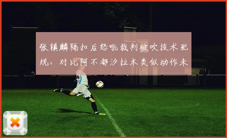 张镇麟隔扣后怒吼裁判被吹技术犯规，对比阿不都沙拉木类似动作未吹罚